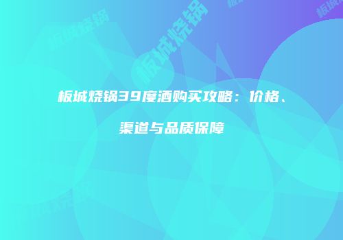板城烧锅39度酒购买攻略：价格、渠道与品质保障