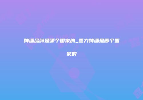 啤酒品牌是哪个国家的_喜力啤酒是哪个国家的