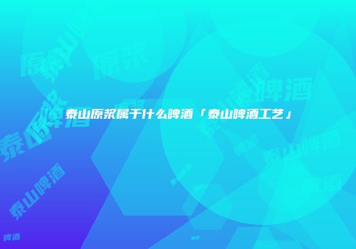 泰山原浆属于什么啤酒「泰山啤酒工艺」