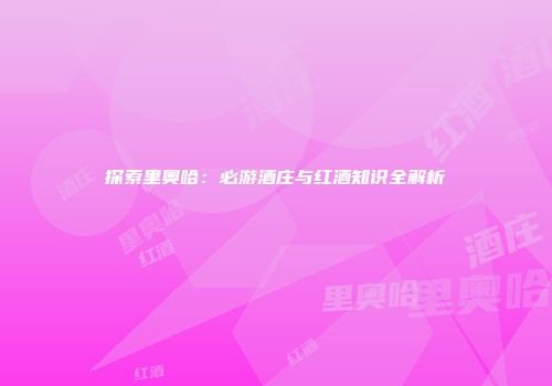 探索里奥哈：必游酒庄与红酒知识全解析