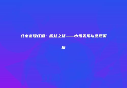 北京富隆红酒：崛起之路——市场表现与品质解析