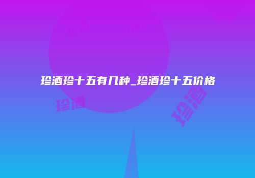 珍酒珍十五有几种_珍酒珍十五价格