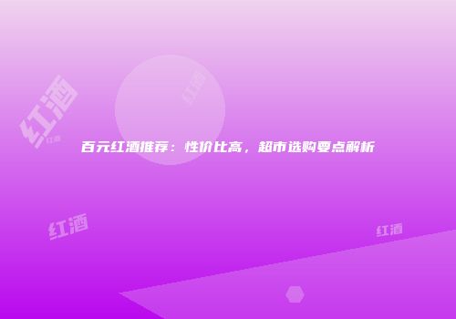 百元红酒推荐：性价比高，超市选购要点解析