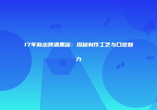 17年新出啤酒黑罐：探秘制作工艺与口感魅力