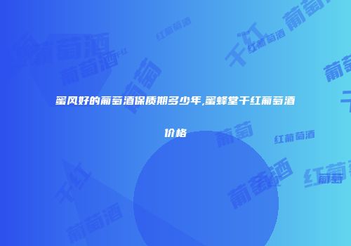 蜜风好的葡萄酒保质期多少年,蜜蜂堂干红葡萄酒价格