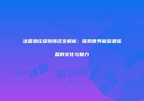 法国酒庄级别排名全解析：探索世界葡萄酒摇篮的文化与魅力