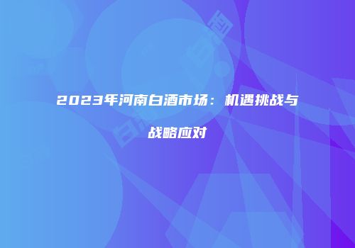 2023年河南白酒市场：机遇挑战与战略应对
