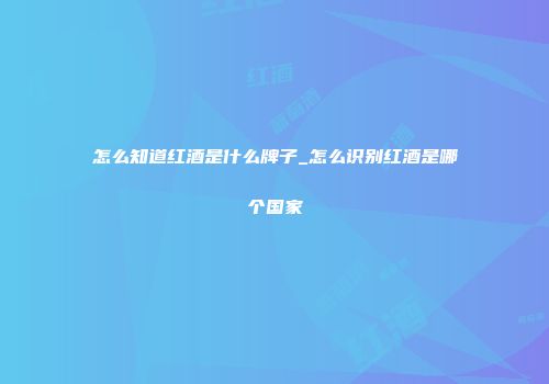 怎么知道红酒是什么牌子_怎么识别红酒是哪个国家