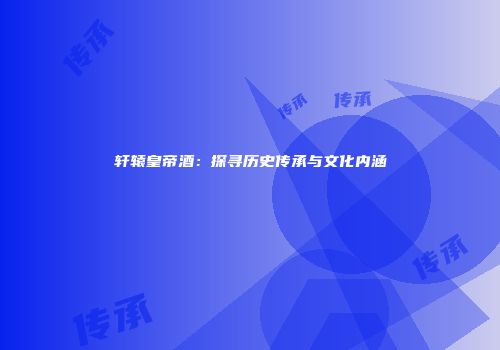 轩辕皇帝酒：探寻历史传承与文化内涵