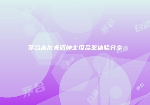 茅台高尔夫酒绅士级品鉴体验分享