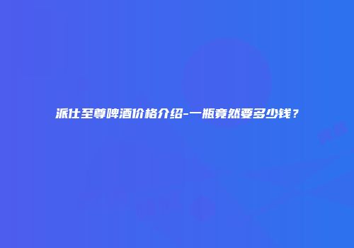 派仕至尊啤酒价格介绍-一瓶竟然要多少钱？