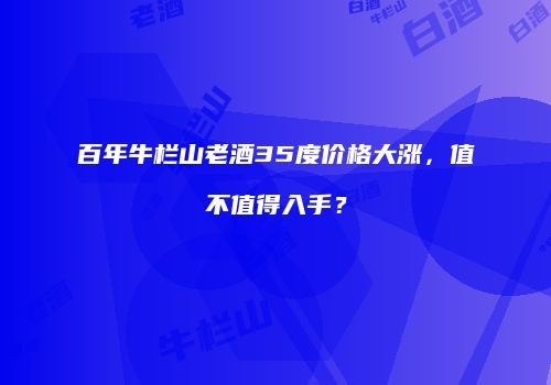 百年牛栏山老酒35度价格大涨，值不值得入手？