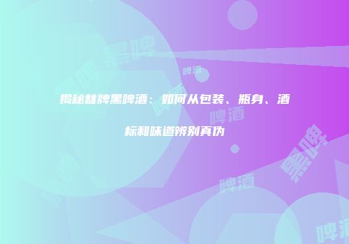 揭秘替牌黑啤酒：如何从包装、瓶身、酒标和味道辨别真伪