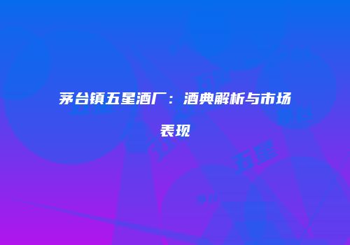 茅台镇五星酒厂：酒典解析与市场表现