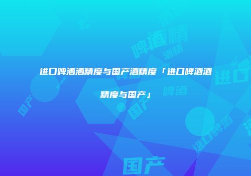 进口啤酒酒精度与国产酒精度「进口啤酒酒精度与国产」