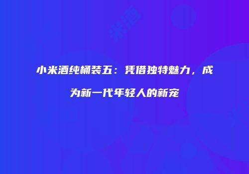 小米酒纯桶装五：凭借独特魅力，成为新一代年轻人的新宠