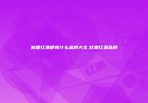 新疆红酒都有什么品牌大全,甘肃红酒品牌
