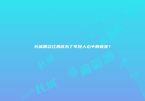 长城哪款红酒成为了年轻人心中的新宠？