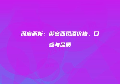 深度解析：御窖西凤酒价格、口感与品质