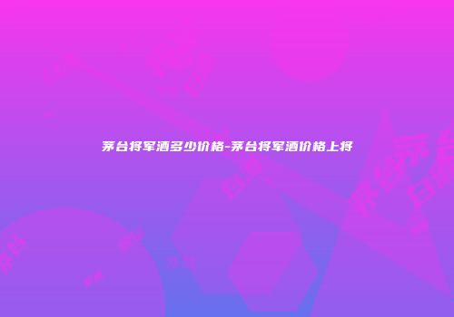 茅台将军酒多少价格-茅台将军酒价格上将
