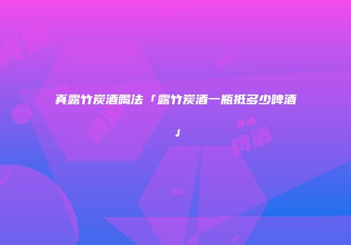 真露竹炭酒喝法「露竹炭酒一瓶抵多少啤酒」