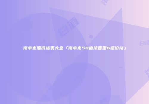 南阜家酒价格表大全「南阜家50度浓香型6瓶价格」