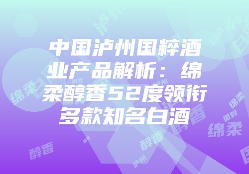 中国泸州国粹酒业产品解析：绵柔醇香52度领衔多款知名白酒