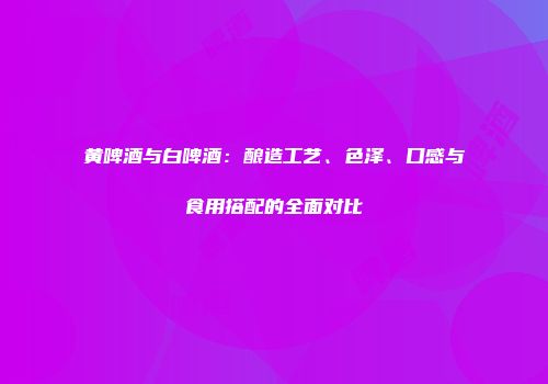 黄啤酒与白啤酒：酿造工艺、色泽、口感与食用搭配的全面对比