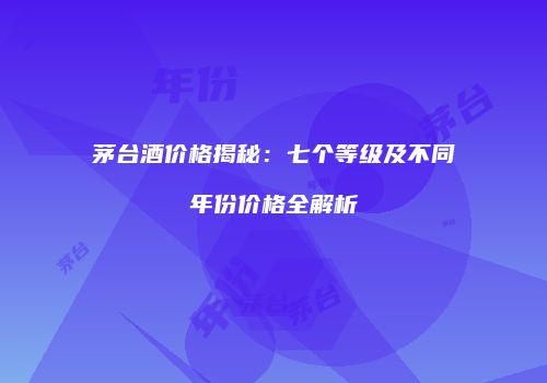 茅台酒价格揭秘：七个等级及不同年份价格全解析