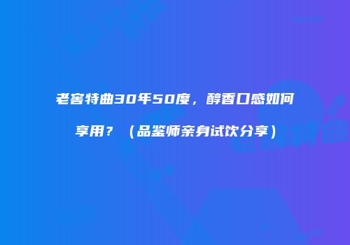 老窖特曲30年50度，醇香口感如何享用？（品鉴师亲身试饮分享）