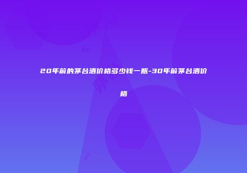 20年前的茅台酒价格多少钱一瓶-30年前茅台酒价格