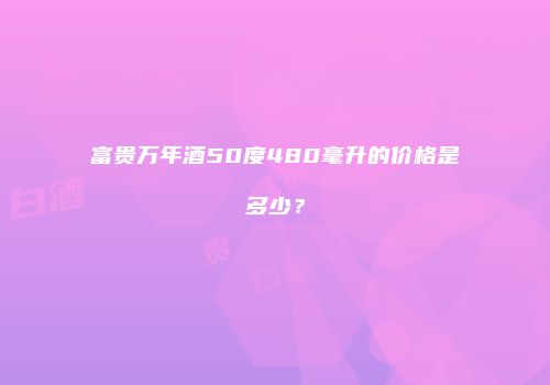 富贵万年酒50度480毫升的价格是多少？