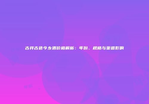 古井古色今乡酒价格解析：年份、规格与渠道影响