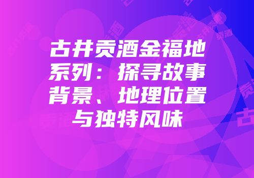 古井贡酒金福地系列：探寻故事背景、地理位置与独特风味