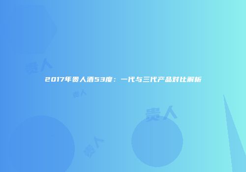 2017年贵人酒53度：一代与三代产品对比解析