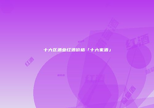 十六区酒业红酒价格「十六家酒」