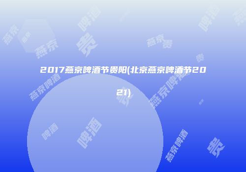 2017燕京啤酒节贵阳(北京燕京啤酒节2021)