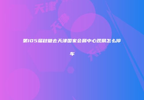 第105届秋糖去天津国家会展中心观展怎么停车