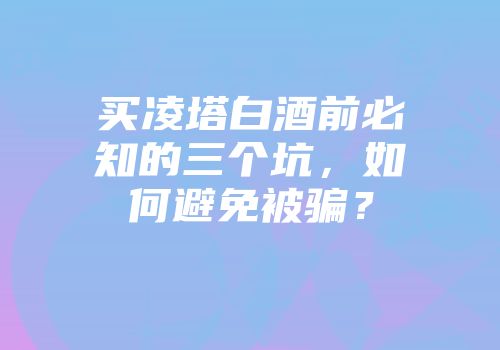 买凌塔白酒前必知的三个坑，如何避免被骗？