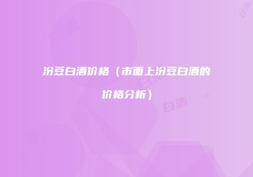 汾豆白酒价格（市面上汾豆白酒的价格分析）