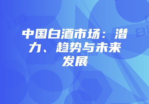 中国白酒市场：潜力、趋势与未来发展