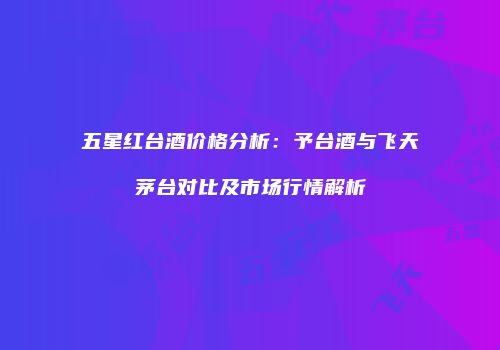 五星红台酒价格分析：予台酒与飞天茅台对比及市场行情解析