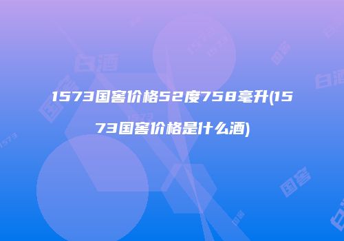 1573国窖价格52度758毫升(1573国窖价格是什么酒)