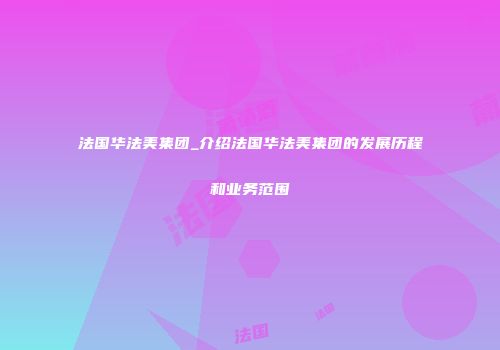 法国华法美集团_介绍法国华法美集团的发展历程和业务范围