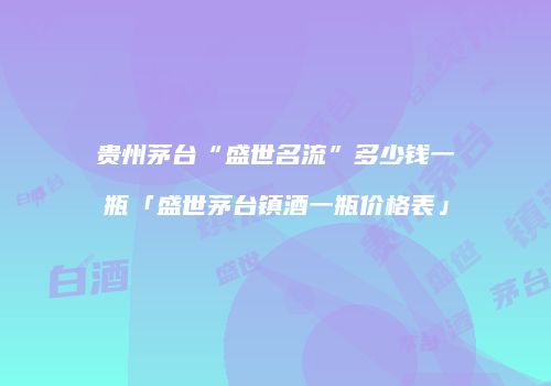 贵州茅台“盛世名流”多少钱一瓶「盛世茅台镇酒一瓶价格表」