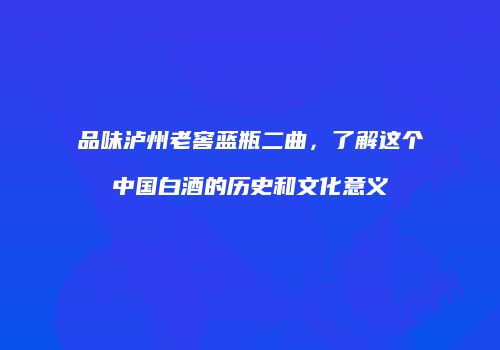品味泸州老窖蓝瓶二曲，了解这个中国白酒的历史和文化意义