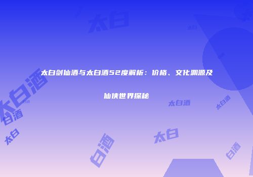 太白剑仙酒与太白酒52度解析：价格、文化渊源及仙侠世界探秘