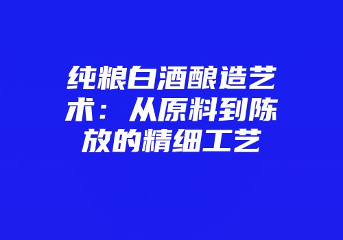 纯粮白酒酿造艺术：从原料到陈放的精细工艺