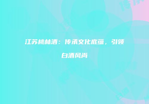 江苏桃林酒：传承文化底蕴，引领白酒风尚