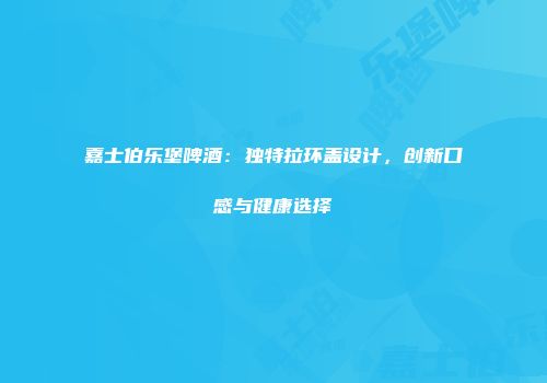 嘉士伯乐堡啤酒：独特拉环盖设计，创新口感与健康选择